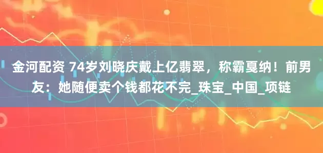 金河配资 74岁刘晓庆戴上亿翡翠，称霸戛纳！前男友：她随便卖个钱都花不完_珠宝_中国_项链