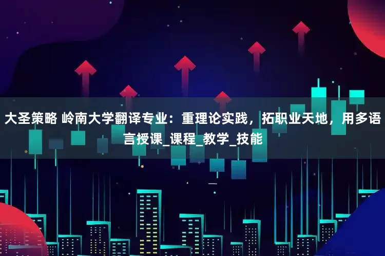 大圣策略 岭南大学翻译专业：重理论实践，拓职业天地，用多语言授课_课程_教学_技能