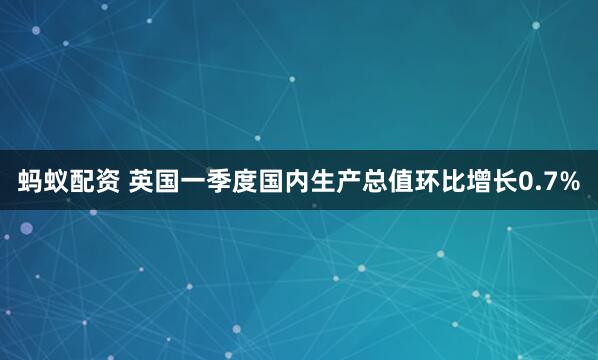 蚂蚁配资 英国一季度国内生产总值环比增长0.7%