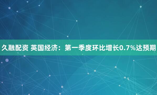 久融配资 英国经济：第一季度环比增长0.7%达预期