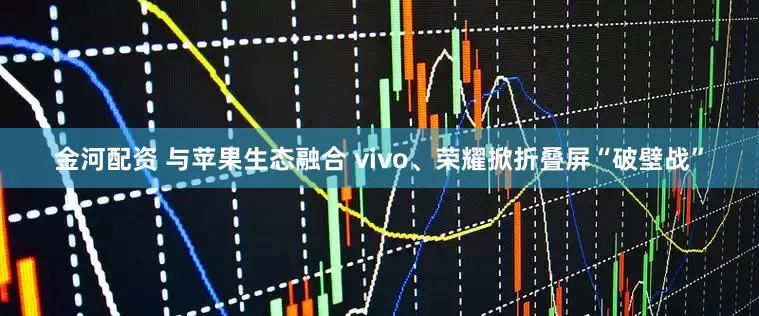 金河配资 与苹果生态融合 vivo、荣耀掀折叠屏“破壁战”