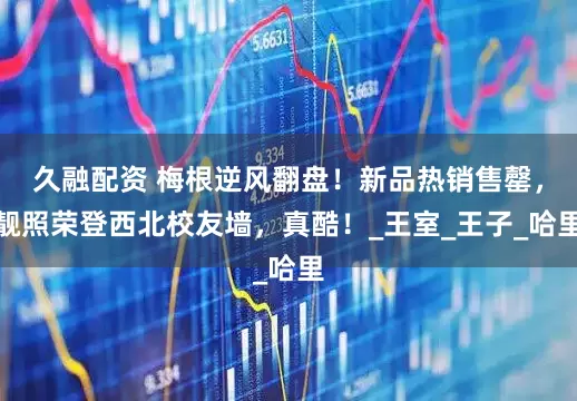 久融配资 梅根逆风翻盘！新品热销售罄，靓照荣登西北校友墙，真酷！_王室_王子_哈里