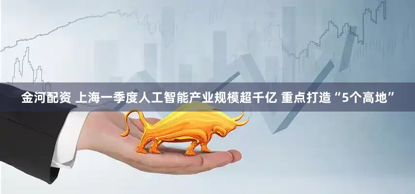 金河配资 上海一季度人工智能产业规模超千亿 重点打造“5个高地”