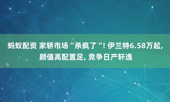蚂蚁配资 家轿市场“杀疯了“! 伊兰特6.58万起, 颜值高配置足, 竞争日产轩逸