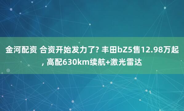 金河配资 合资开始发力了? 丰田bZ5售12.98万起, 高配630km续航+激光雷达