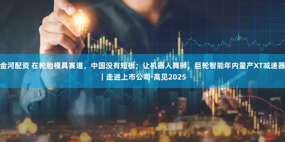 金河配资 在轮胎模具赛道，中国没有短板；让机器人舞狮，巨轮智能年内量产XT减速器｜走进上市公司·高见2025