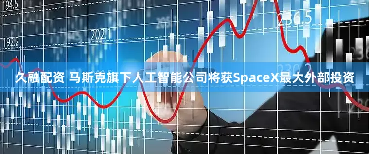 久融配资 马斯克旗下人工智能公司将获SpaceX最大外部投资