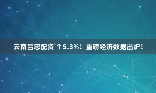 云南吕忠配资 ↑5.3%！重磅经济数据出炉！