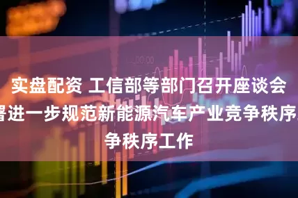 实盘配资 工信部等部门召开座谈会 部署进一步规范新能源汽车产业竞争秩序工作