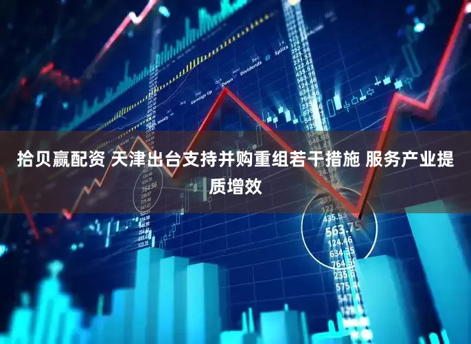 拾贝赢配资 天津出台支持并购重组若干措施 服务产业提质增效