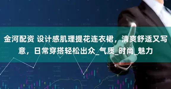 金河配资 设计感肌理提花连衣裙，清爽舒适又写意，日常穿搭轻松出众_气质_时尚_魅力