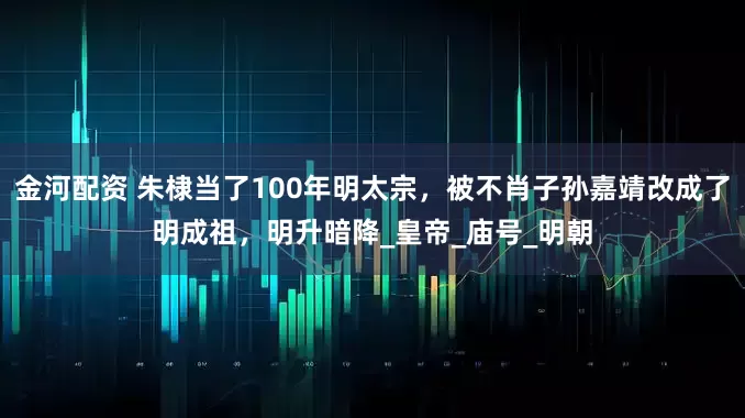 金河配资 朱棣当了100年明太宗，被不肖子孙嘉靖改成了明成祖，明升暗降_皇帝_庙号_明朝