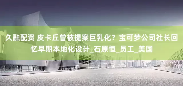 久融配资 皮卡丘曾被提案巨乳化？宝可梦公司社长回忆早期本地化设计_石原恒_员工_美国