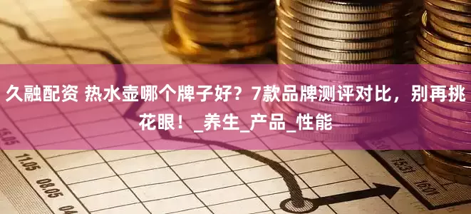久融配资 热水壶哪个牌子好？7款品牌测评对比，别再挑花眼！_养生_产品_性能