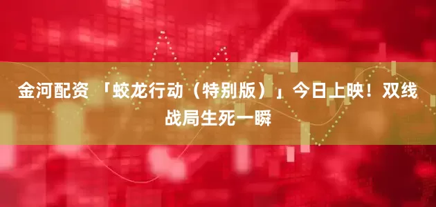 金河配资 「蛟龙行动（特别版）」今日上映！双线战局生死一瞬