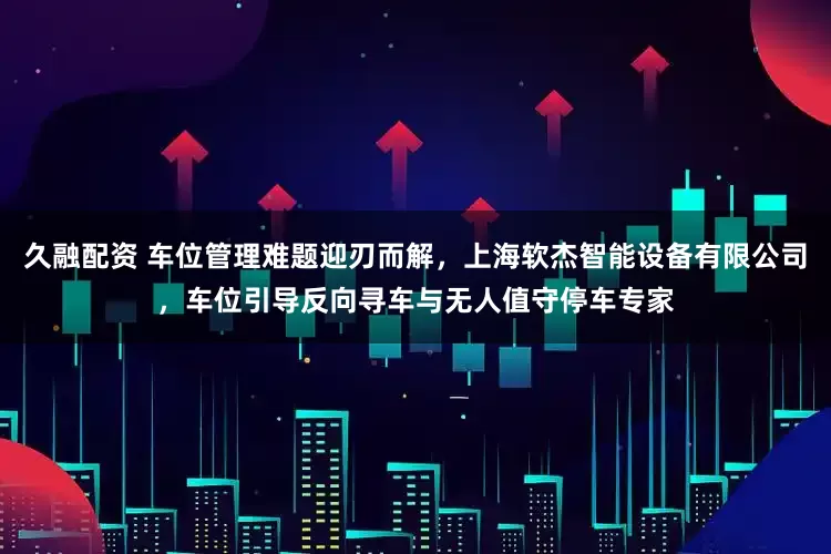 久融配资 车位管理难题迎刃而解,上海软杰智能设备有限公司,车位引导反向寻车与无人值守停车专家