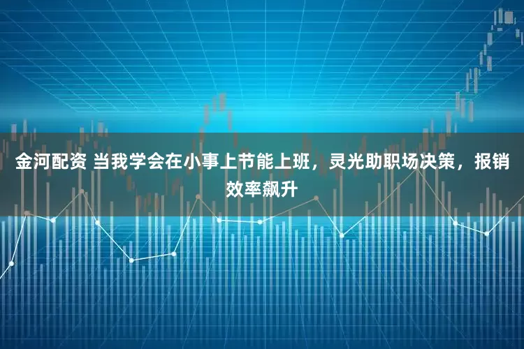 金河配资 当我学会在小事上节能上班,灵光助职场决策,报销效率飙升