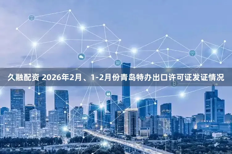 久融配资 2026年2月、1-2月份青岛特办出口许可证发证情况